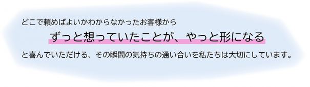 どこで頼めばよいか分からないお客様から「ずっと想っていたことが、やっと形になる」と喜んでいただける、その瞬間の気持ちの通い合いを私たちは大切にしています。